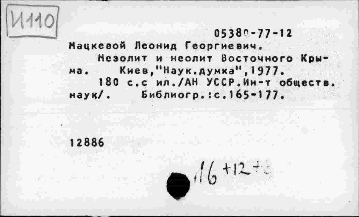 ﻿ИМО
0538С-77-12
Мацкевой Леонид Георгиевич, Мезолит и неолит Восточного Крыма.	Киев/'Нау к. думка" , 1 977.
180 с.с ил./АН УССР.Ин-т обществ, наук/. Библиогр.:с.1б5~177.
12886